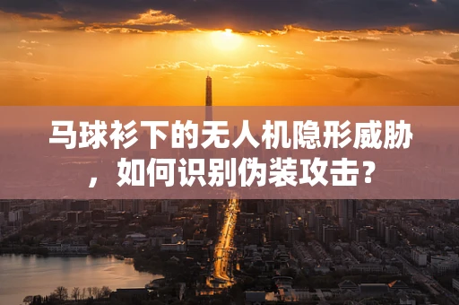马球衫下的无人机隐形威胁，如何识别伪装攻击？