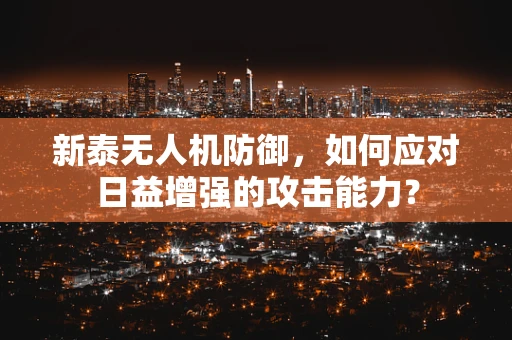新泰无人机防御，如何应对日益增强的攻击能力？