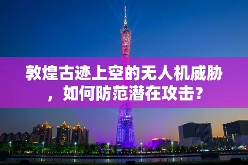 敦煌古迹上空的无人机威胁，如何防范潜在攻击？