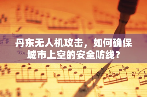 丹东无人机攻击，如何确保城市上空的安全防线？