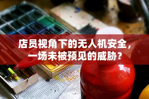 店员视角下的无人机安全，一场未被预见的威胁？
