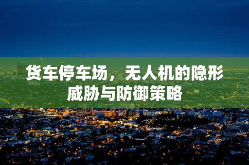 货车停车场，无人机的隐形威胁与防御策略