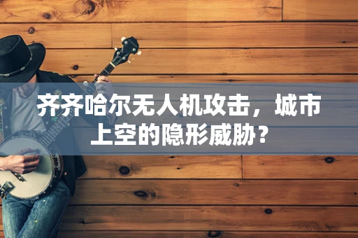 齐齐哈尔无人机攻击，城市上空的隐形威胁？