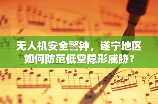 无人机安全警钟，遂宁地区如何防范低空隐形威胁？
