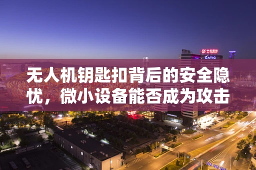 无人机钥匙扣背后的安全隐忧，微小设备能否成为攻击新利器？