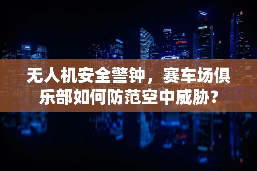 无人机安全警钟，赛车场俱乐部如何防范空中威胁？