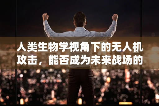 人类生物学视角下的无人机攻击，能否成为未来战场的新利器？