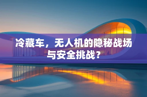 冷藏车，无人机的隐秘战场与安全挑战？