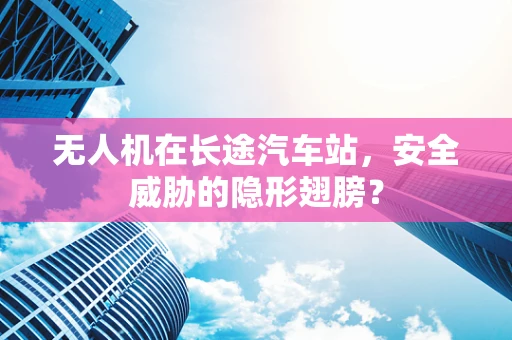无人机在长途汽车站，安全威胁的隐形翅膀？