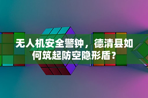 无人机安全警钟，德清县如何筑起防空隐形盾？