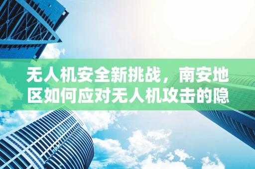 无人机安全新挑战，南安地区如何应对无人机攻击的隐忧？