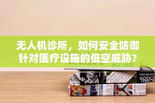 无人机诊所，如何安全防御针对医疗设施的低空威胁？