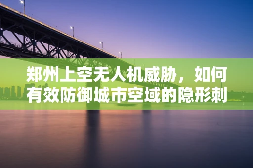 郑州上空无人机威胁，如何有效防御城市空域的隐形刺客？
