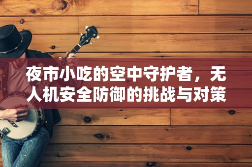 夜市小吃的空中守护者，无人机安全防御的挑战与对策？