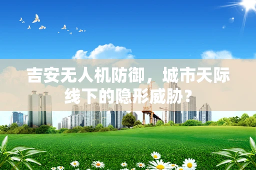 吉安无人机防御，城市天际线下的隐形威胁？