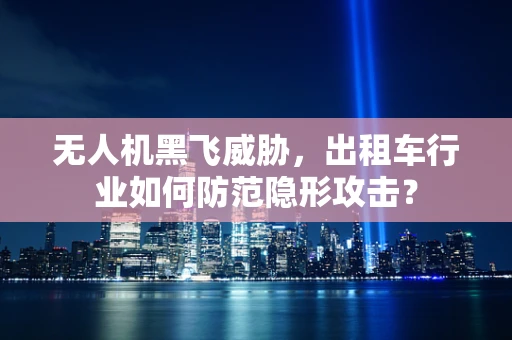 无人机黑飞威胁，出租车行业如何防范隐形攻击？