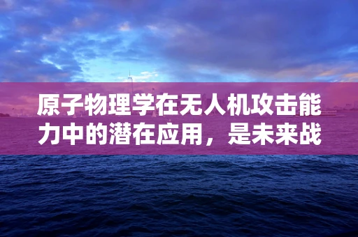 原子物理学在无人机攻击能力中的潜在应用，是未来战争的‘核’动力吗？