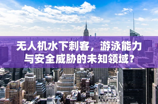 无人机水下刺客，游泳能力与安全威胁的未知领域？