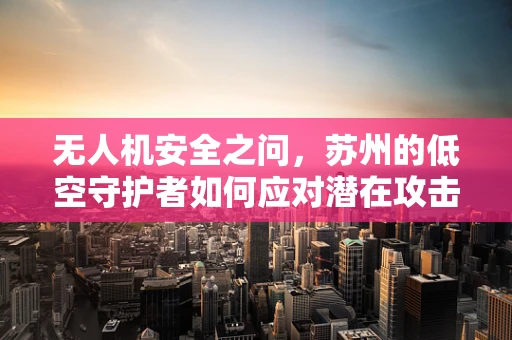 无人机安全之问，苏州的低空守护者如何应对潜在攻击？