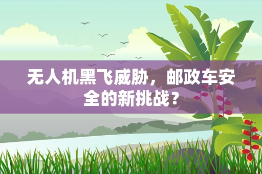 无人机黑飞威胁，邮政车安全的新挑战？