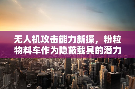 无人机攻击能力新探，粉粒物料车作为隐蔽载具的潜力与挑战