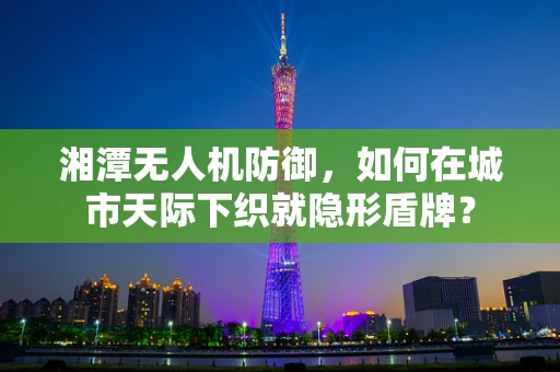 湘潭无人机防御，如何在城市天际下织就隐形盾牌？
