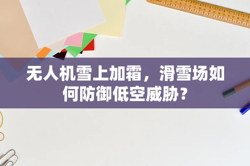无人机雪上加霜，滑雪场如何防御低空威胁？