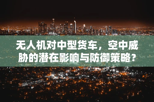 无人机对中型货车，空中威胁的潜在影响与防御策略？