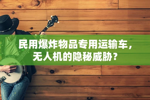 民用爆炸物品专用运输车，无人机的隐秘威胁？
