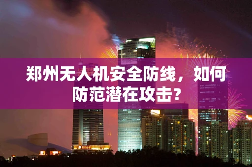 郑州无人机安全防线，如何防范潜在攻击？