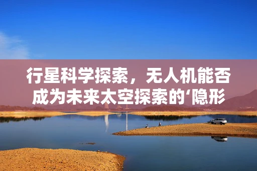 行星科学探索，无人机能否成为未来太空探索的‘隐形刺客’？