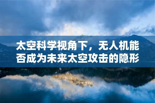 太空科学视角下，无人机能否成为未来太空攻击的隐形利刃？