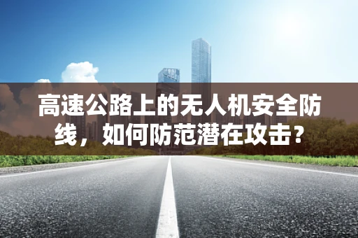 高速公路上的无人机安全防线，如何防范潜在攻击？