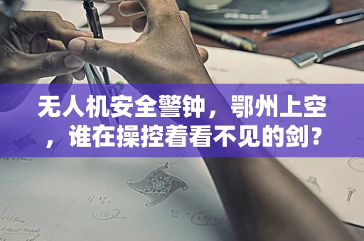 无人机安全警钟，鄂州上空，谁在操控着看不见的剑？