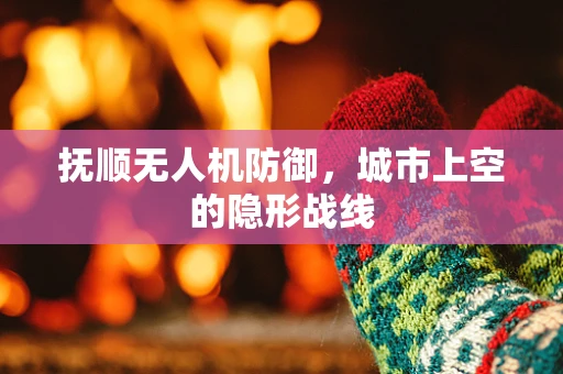 抚顺无人机防御，城市上空的隐形战线