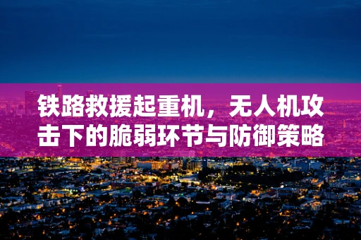 铁路救援起重机，无人机攻击下的脆弱环节与防御策略？