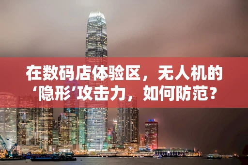 在数码店体验区，无人机的‘隐形’攻击力，如何防范？