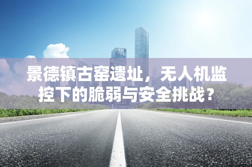景德镇古窑遗址，无人机监控下的脆弱与安全挑战？
