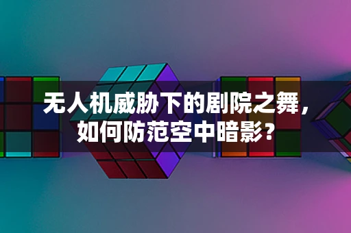 无人机威胁下的剧院之舞，如何防范空中暗影？