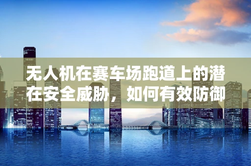 无人机在赛车场跑道上的潜在安全威胁，如何有效防御？