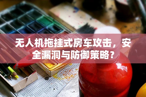 无人机拖挂式房车攻击，安全漏洞与防御策略？
