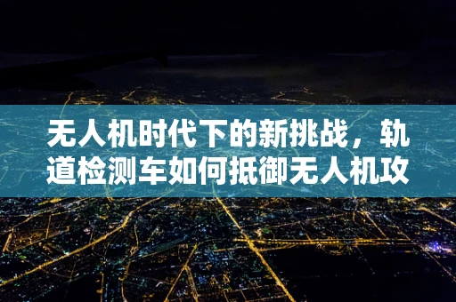 无人机时代下的新挑战，轨道检测车如何抵御无人机攻击？