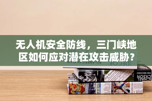 无人机安全防线，三门峡地区如何应对潜在攻击威胁？