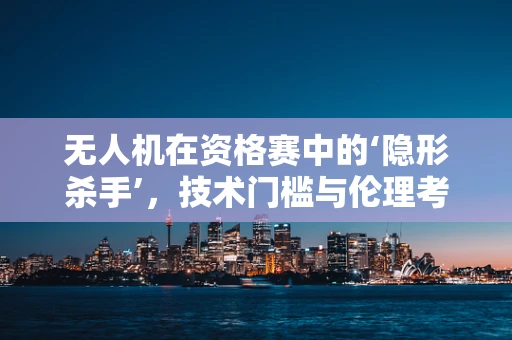 无人机在资格赛中的‘隐形杀手’，技术门槛与伦理考量