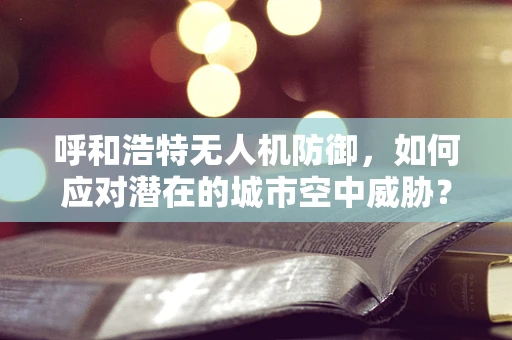 呼和浩特无人机防御，如何应对潜在的城市空中威胁？