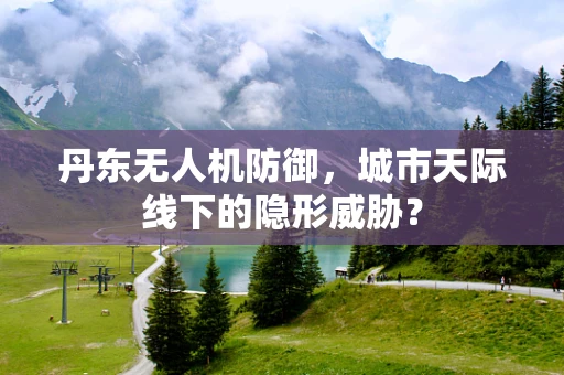 丹东无人机防御，城市天际线下的隐形威胁？
