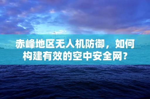 赤峰地区无人机防御，如何构建有效的空中安全网？