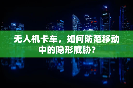无人机卡车，如何防范移动中的隐形威胁？