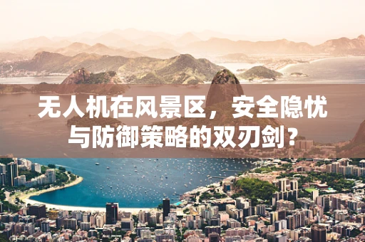 无人机在风景区，安全隐忧与防御策略的双刃剑？