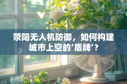 荥阳无人机防御，如何构建城市上空的‘盾牌’？
